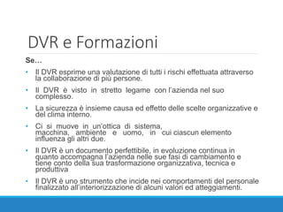 DVR e Formazioni
Se…
• Il DVR esprime una valutazione di tutti i rischi effettuata attraverso
la collaborazione di più persone.
• Il DVR è visto in stretto legame con l’azienda nel suo
complesso.
• La sicurezza è insieme causa ed effetto delle scelte organizzative e
del clima interno.
• Ci si muove in un’ottica di sistema,
macchina, ambiente e uomo, in cui ciascun elemento
influenza gli altri due.
• Il DVR è un documento perfettibile, in evoluzione continua in
quanto accompagna l’azienda nelle sue fasi di cambiamento e
tiene conto della sua trasformazione organizzativa, tecnica e
produttiva
• Il DVR è uno strumento che incide nei comportamenti del personale
finalizzato all’interiorizzazione di alcuni valori ed atteggiamenti.
 