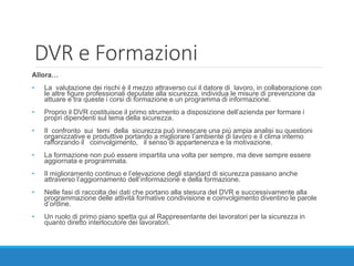 DVR e Formazioni
Allora…
• La valutazione dei rischi è il mezzo attraverso cui il datore di lavoro, in collaborazione con
le altre figure professionali deputate alla sicurezza, individua le misure di prevenzione da
attuare e tra queste i corsi di formazione e un programma di informazione.
• Proprio il DVR costituisce il primo strumento a disposizione dell’azienda per formare i
propri dipendenti sul tema della sicurezza.
• Il confronto sui temi della sicurezza può innescare una più ampia analisi su questioni
organizzative e produttive portando a migliorare l’ambiente di lavoro e il clima interno
rafforzando il coinvolgimento, il senso di appartenenza e la motivazione.
• La formazione non può essere impartita una volta per sempre, ma deve sempre essere
aggiornata e programmata.
• Il miglioramento continuo e l’elevazione degli standard di sicurezza passano anche
attraverso l’aggiornamento dell’informazione e della formazione.
• Nelle fasi di raccolta dei dati che portano alla stesura del DVR e successivamente alla
programmazione delle attività formative condivisione e coinvolgimento diventino le parole
d’ordine.
• Un ruolo di primo piano spetta qui al Rappresentante dei lavoratori per la sicurezza in
quanto diretto interlocutore dei lavoratori.
 