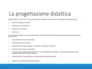 La progettazione didattica
Organizzare un corso di formazione richiede di seguire un percorso riassumibile in quattro tappe:
1. definire i bisogni formativi,
2. pianificare la formazione,
3. attuare la formazione
4. verificare.
Le principali occasioni in cui l’azienda deve ricorrere alla formazione per quanto riguarda la sicurezza
sono invece:
1. assunzione di nuovo personale,
2. cambiamento di mansioni,
3. introduzione di nuovi prodotti, macchine, procedure di lavoro,
4. aumento del numero di incidenti,
A queste se ne aggiungono altre due, non obbligatorie per legge, ma sicuramente utili se non
indispensabili alla vita dell’azienda:
5. incrementare la motivazione e il coinvolgimento del personale,
6. migliorare le performance dell’azienda.
 