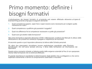 Primo momento: definire i
bisogni formativi
L’individuazione dei bisogni formativi di un’azienda può essere effettuata attraverso un’opera di
brainstorming ponendo al gruppo le seguenti domande:
1. Quali competenze (sapere, saper fare e saper essere) sono necessarie per svolgere quella
mansione e/o ruolo?
2. Quali competenze e qualifiche già possiede il soggetto?
3. Qual è la differenza fra le competenze necessarie e quelle già possedute?
4. Quali sono gli obiettivi della formazione?
Alla prima domanda si risponde attraverso il DVR, il Mansionario, la lettura dei Manuali di utilizzo delle
attrezzature e dei prodotti e/o sostanze impiegate e l’esperienza dei lavoratori.
Al secondo quesito si può rispondere attraverso la lettura delle Schede personali.
Gli ultimi due interrogativi dovrebbero trovare esplicitazione soprattutto nella Riunione
periodica(art. 35) che pone sempre all’o.d.g. il tema della formazione ed informazione dei
dipendenti.
Questo primo momento richiede un’attenta analisi delle esigenze aziendali al fine di non sperperare
risorse nella formazione che si andrà ad effettuare.
Di grande importanza è soprattutto la determinazione degli obiettivi che ci prefiggiamo e che vanno
esplicitati chiaramente in termini di comportamenti osservabili e misurabili.
 