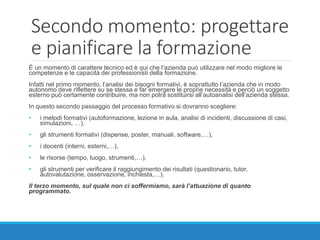 Secondo momento: progettare
e pianificare la formazione
È un momento di carattere tecnico ed è qui che l’azienda può utilizzare nel modo migliore le
competenze e le capacità dei professionisti della formazione.
Infatti nel primo momento, l’analisi dei bisogni formativi, è soprattutto l’azienda che in modo
autonomo deve riflettere su se stessa e far emergere le proprie necessità e perciò un soggetto
esterno può certamente contribuire, ma non potrà sostituirsi all’autoanalisi dell’azienda stessa.
In questo secondo passaggio del processo formativo si dovranno scegliere:
• i metodi formativi (autoformazione, lezione in aula, analisi di incidenti, discussione di casi,
simulazioni, …),
• gli strumenti formativi (dispense, poster, manuali, software,…),
• i docenti (interni, esterni,…),
• le risorse (tempo, luogo, strumenti,…),
• gli strumenti per verificare il raggiungimento dei risultati (questionario, tutor,
autovalutazione, osservazione, inchiesta,…).
Il terzo momento, sul quale non ci soffermiamo, sarà l’attuazione di quanto
programmato.
 