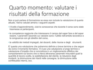 Quarto momento: valutare i
risultati della formazione
Non si può parlare di formazione se essa non include la valutazione di quanto
attuato. Vanno valutati almeno i seguenti aspetti:
• il livello d’apprendimento, cioè le conoscenze che durante il corso sono state
trasmesse ai partecipanti,
• le competenze raggiunte che interessano il campo del saper fare e del saper
essere. I parametri secondo cui valutare sono: l’utilità nell’ambito lavorativo e
la congruenza con gli obiettivi del corso,
• la validità dei metodi impiegati, dei docenti, delle risorse e degli strumenti.
E’ questa una valutazione che potremmo definire a breve termine e che segue
da vicino il momento formativo. Vi è poi una valutazione a lungo termine o
valutazione d’impatto che si concretizza in un miglioramento effettivo dei
comportamenti sul lavoro che si rileva attraverso parametri misurabili quali la
quantità di lavoro svolto, la soddisfazione del cliente, la riduzione degli
incidenti, la diminuzione dei ritardi nelle consegne, la diminuzione della
conflittualità interna, ecc.
 