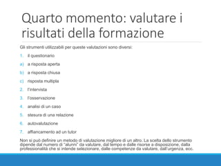 Quarto momento: valutare i
risultati della formazione
Gli strumenti utilizzabili per queste valutazioni sono diversi:
1. il questionario
a) a risposta aperta
b) a risposta chiusa
c) risposta multipla
2. l’intervista
3. l’osservazione
4. analisi di un caso
5. stesura di una relazione
6. autovalutazione
7. affiancamento ad un tutor
Non si può definire un metodo di valutazione migliore di un altro. La scelta dello strumento
dipende dal numero di “alunni” da valutare, dal tempo e dalle risorse a disposizione, dalla
professionalità che si intende selezionare, dalle competenze da valutare, dall’urgenza, ecc.
 