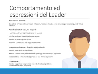 Comportamento ed
espressioni del Leader
Pone spesso domande
Soprattutto all’inizio dell’incontro e/o della comunicazione il leader pone domande per chiarire i punti di vista di
ciascuno
Apporta contributi brevi, ma frequenti
I suoi interventi hanno principalmente tre compiti:
•non far perdere di vista l’obiettivo perseguito
•favorire la partecipazione di tutti
•ricordare i punti su cui si è raggiunto l’accordo
La sua comunicazione è dinamica e coinvolgente
•Guarda negli occhi gli interlocutori,
•Modula il tono di voce per sottolineare i passaggi e/o concetti più significativi
•Associa il tono a movimenti corporei e ad una mimica espressiva
“Proviamo a …”
Il leader suggerisce sempre modi nuovi di affrontare i problemi e
incoraggia il pensiero divergente.
 
