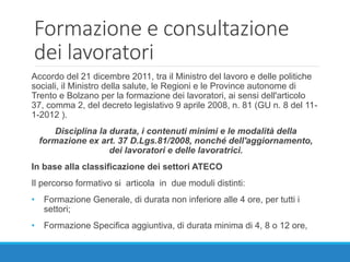 Formazione e consultazione
dei lavoratori
Accordo del 21 dicembre 2011, tra il Ministro del lavoro e delle politiche
sociali, il Ministro della salute, le Regioni e le Province autonome di
Trento e Bolzano per la formazione dei lavoratori, ai sensi dell'articolo
37, comma 2, del decreto legislativo 9 aprile 2008, n. 81 (GU n. 8 del 11-
1-2012 ).
Disciplina la durata, i contenuti minimi e le modalità della
formazione ex art. 37 D.Lgs.81/2008, nonché dell'aggiornamento,
dei lavoratori e delle lavoratrici.
In base alla classificazione dei settori ATECO
Il percorso formativo si articola in due moduli distinti:
• Formazione Generale, di durata non inferiore alle 4 ore, per tutti i
settori;
• Formazione Specifica aggiuntiva, di durata minima di 4, 8 o 12 ore,
 