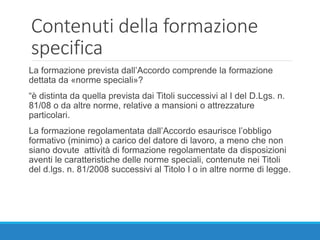Contenuti della formazione
specifica
La formazione prevista dall’Accordo comprende la formazione
dettata da «norme speciali»?
“è distinta da quella prevista dai Titoli successivi al I del D.Lgs. n.
81/08 o da altre norme, relative a mansioni o attrezzature
particolari.
La formazione regolamentata dall’Accordo esaurisce l’obbligo
formativo (minimo) a carico del datore di lavoro, a meno che non
siano dovute attività di formazione regolamentate da disposizioni
aventi le caratteristiche delle norme speciali, contenute nei Titoli
del d.lgs. n. 81/2008 successivi al Titolo I o in altre norme di legge.
 