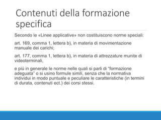 Contenuti della formazione
specifica
Secondo le «Linee applicative» non costituiscono norme speciali:
art. 169, comma 1, lettera b), in materia di movimentazione
manuale dei carichi;
art. 177, comma 1, lettera b), in materia di attrezzature munite di
videoterminali,
e più in generale le norme nelle quali si parli di “formazione
adeguata” o si usino formule simili, senza che la normativa
individui in modo puntuale e peculiare le caratteristiche (in termini
di durata, contenuti ect.) dei corsi stessi.
 