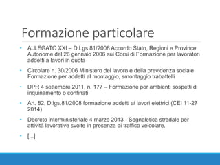 Formazione particolare
• ALLEGATO XXI – D.Lgs.81/2008 Accordo Stato, Regioni e Province
Autonome del 26 gennaio 2006 sui Corsi di Formazione per lavoratori
addetti a lavori in quota
• Circolare n. 30/2006 Ministero del lavoro e della previdenza sociale
Formazione per addetti al montaggio, smontaggio trabattelli
• DPR 4 settembre 2011, n. 177 – Formazione per ambienti sospetti di
inquinamento o confinati
• Art. 82, D.lgs.81/2008 formazione addetti ai lavori elettrici (CEI 11-27
2014)
• Decreto interministeriale 4 marzo 2013 - Segnaletica stradale per
attività lavorative svolte in presenza di traffico veicolare.
• [...]
 