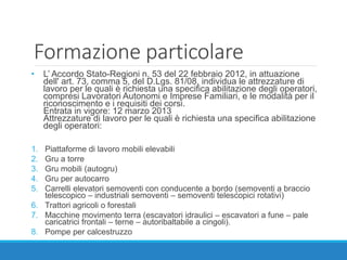 Formazione particolare
• L’ Accordo Stato-Regioni n. 53 del 22 febbraio 2012, in attuazione
dell' art. 73, comma 5, del D.Lgs. 81/08, individua le attrezzature di
lavoro per le quali è richiesta una specifica abilitazione degli operatori,
compresi Lavoratori Autonomi e Imprese Familiari, e le modalità per il
riconoscimento e i requisiti dei corsi.
Entrata in vigore: 12 marzo 2013
Attrezzature di lavoro per le quali è richiesta una specifica abilitazione
degli operatori:
1. Piattaforme di lavoro mobili elevabili
2. Gru a torre
3. Gru mobili (autogru)
4. Gru per autocarro
5. Carrelli elevatori semoventi con conducente a bordo (semoventi a braccio
telescopico – industriali semoventi – semoventi telescopici rotativi)
6. Trattori agricoli o forestali
7. Macchine movimento terra (escavatori idraulici – escavatori a fune – pale
caricatrici frontali – terne – autoribaltabile a cingoli).
8. Pompe per calcestruzzo
 