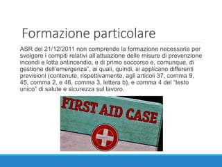 Formazione particolare
ASR del 21/12/2011 non comprende la formazione necessaria per
svolgere i compiti relativi all’attuazione delle misure di prevenzione
incendi e lotta antincendio, e di primo soccorso e, comunque, di
gestione dell’emergenza”, ai quali, quindi, si applicano differenti
previsioni (contenute, rispettivamente, agli articoli 37, comma 9,
45, comma 2, e 46, comma 3, lettera b), e comma 4 del “testo
unico” di salute e sicurezza sul lavoro.
 