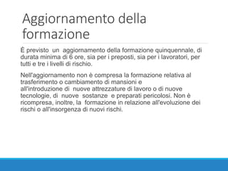 Aggiornamento della
formazione
È previsto un aggiornamento della formazione quinquennale, di
durata minima di 6 ore, sia per i preposti, sia per i lavoratori, per
tutti e tre i livelli di rischio.
Nell'aggiornamento non è compresa la formazione relativa al
trasferimento o cambiamento di mansioni e
all'introduzione di nuove attrezzature di lavoro o di nuove
tecnologie, di nuove sostanze e preparati pericolosi. Non è
ricompresa, inoltre, la formazione in relazione all'evoluzione dei
rischi o all'insorgenza di nuovi rischi.
 