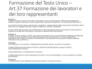 Formazione del Testo Unico –
Art.37 Formazione dei lavoratori e
dei loro rappresentanti
Comma 1
Il datore di lavoro assicura che ciascun lavoratore riceva una formazione sufficiente ed adeguata in
materia di salute e sicurezza, anche rispetto alle conoscenze linguistiche, con particolare riferimento a:
a) concetti di rischio, danno, prevenzione, protezione, organizzazione della prevenzione aziendale, diritti e
doveri dei vari soggetti aziendali, organi di vigilanza, controllo, assistenza;
b) rischi riferiti alle mansioni e ai possibili danni e alle conseguenti misure e procedure di prevenzione e
protezione caratteristici del settore o comparto di appartenenza dell’azienda.
Comma 3
Il datore di lavoro assicura, altresì, che ciascun lavoratore riceva una formazione sufficiente ed adeguata
in merito ai rischi specifici di cui ai titoli del presente decreto successivi al I. Ferme restando le
disposizioni già in vigore in materia, la formazione di cui al periodo che precede è definita mediante
l’Accordo di cui al comma 2.
Comma4
La formazione e, ove previsto, l’addestramento specifico devono avvenire in occasione:
a) della costituzione del rapporto di lavoro o dell’inizio dell’utilizzazione qualora si tratti di
somministrazione di lavoro;
b) del trasferimento o cambiamento di mansioni;
c) della introduzione di nuove attrezzature di lavoro o di nuove tecnologie, di nuove sostanze e miscele
pericolose54.
Comma 5
L’addestramento viene effettuato da persona esperta e sul luogo di lavoro.
 