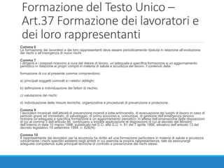 Formazione del Testo Unico –
Art.37 Formazione dei lavoratori e
dei loro rappresentanti
Comma 6
La formazione dei lavoratori e dei loro rappresentanti deve essere periodicamente ripetuta in relazione all’evoluzione
dei rischi o all’insorgenza di nuovi rischi.
Comma 7
I dirigenti e i preposti ricevono a cura del datore di lavoro, un’adeguata e specifica formazione e un aggiornamento
periodico in relazione ai propri compiti in materia di salute e sicurezza del lavoro. I contenuti della
formazione di cui al presente comma comprendono:
a) principali soggetti coinvolti e i relativi obblighi;
b) definizione e individuazione dei fattori di rischio;
c) valutazione dei rischi;
d) individuazione delle misure tecniche, organizzative e procedurali di prevenzione e protezione.
Comma 9
I lavoratori incaricati dell’attività di prevenzione incendi e lotta antincendio, di evacuazione dei luoghi di lavoro in caso di
pericolo grave ed immediato, di salvataggio, di primo soccorso e, comunque, di gestione dell’emergenza devono
ricevere un’adeguata e specifica formazione e un aggiornamento periodico; in attesa dell’emanazione delle disposizioni
di cui al comma 3 dell’articolo 46, continuano a trovare applicazione le disposizioni di cui al decreto del Ministro
dell’interno in data 10 marzo 1998, pubblicato nel S.O. alla G.U. n. 81 del 7 aprile 1998, attuativo dell’articolo 13 del
decreto legislativo 19 settembre 1994, n. 626(N).
Comma 10
Il rappresentante dei lavoratori per la sicurezza ha diritto ad una formazione particolare in materia di salute e sicurezza
concernente i rischi specifici esistenti negli ambiti in cui esercita la propria rappresentanza, tale da assicurargli
adeguate competenze sulle principali tecniche di controllo e prevenzione dei rischi stessi.
 