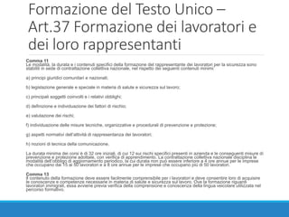 Formazione del Testo Unico –
Art.37 Formazione dei lavoratori e
dei loro rappresentanti
Comma 11
Le modalità, la durata e i contenuti specifici della formazione del rappresentante dei lavoratori per la sicurezza sono
stabiliti in sede di contrattazione collettiva nazionale, nel rispetto dei seguenti contenuti minimi:
a) principi giuridici comunitari e nazionali;
b) legislazione generale e speciale in materia di salute e sicurezza sul lavoro;
c) principali soggetti coinvolti e i relativi obblighi;
d) definizione e individuazione dei fattori di rischio;
e) valutazione dei rischi;
f) individuazione delle misure tecniche, organizzative e procedurali di prevenzione e protezione;
g) aspetti normativi dell’attività di rappresentanza dei lavoratori;
h) nozioni di tecnica della comunicazione.
La durata minima dei corsi è di 32 ore iniziali, di cui 12 sui rischi specifici presenti in azienda e le conseguenti misure di
prevenzione e protezione adottate, con verifica di apprendimento. La contrattazione collettiva nazionale disciplina le
modalità dell’obbligo di aggiornamento periodico, la cui durata non può essere inferiore a 4 ore annue per le imprese
che occupano dai 15 ai 50 lavoratori e a 8 ore annue per le imprese che occupano più di 50 lavoratori.
Comma 13
Il contenuto della formazione deve essere facilmente comprensibile per i lavoratori e deve consentire loro di acquisire
le conoscenze e competenze necessarie in materia di salute e sicurezza sul lavoro. Ove la formazione riguardi
lavoratori immigrati, essa avviene previa verifica della comprensione e conoscenza della lingua veicolare utilizzata nel
percorso formativo.
 