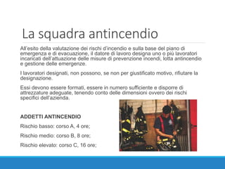 La squadra antincendio
All’esito della valutazione dei rischi d’incendio e sulla base del piano di
emergenza e di evacuazione, il datore di lavoro designa uno o più lavoratori
incaricati dell’attuazione delle misure di prevenzione incendi, lotta antincendio
e gestione delle emergenze.
I lavoratori designati, non possono, se non per giustificato motivo, rifiutare la
designazione.
Essi devono essere formati, essere in numero sufficiente e disporre di
attrezzature adeguate, tenendo conto delle dimensioni ovvero dei rischi
specifici dell’azienda.
ADDETTI ANTINCENDIO
Rischio basso: corso A, 4 ore;
Rischio medio: corso B, 8 ore;
Rischio elevato: corso C, 16 ore;
 