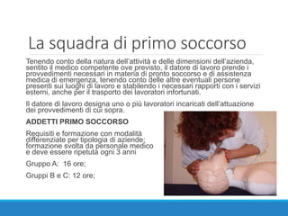 La squadra di primo soccorso
Tenendo conto della natura dell’attività e delle dimensioni dell’azienda,
sentito il medico competente ove previsto, il datore di lavoro prende i
provvedimenti necessari in materia di pronto soccorso e di assistenza
medica di emergenza, tenendo conto delle altre eventuali persone
presenti sui luoghi di lavoro e stabilendo i necessari rapporti con i servizi
esterni, anche per il trasporto dei lavoratori infortunati.
Il datore di lavoro designa uno o più lavoratori incaricati dell’attuazione
dei provvedimenti di cui sopra.
ADDETTI PRIMO SOCCORSO
Requisiti e formazione con modalità
differenziate per tipologia di aziende;
formazione svolta da personale medico
e deve essere ripetuta ogni 3 anni
Gruppo A: 16 ore;
Gruppi B e C: 12 ore;
 