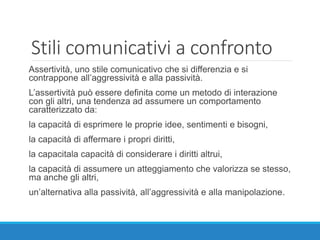 Stili comunicativi a confronto
Assertività, uno stile comunicativo che si differenzia e si
contrappone all’aggressività e alla passività.
L’assertività può essere definita come un metodo di interazione
con gli altri, una tendenza ad assumere un comportamento
caratterizzato da:
la capacità di esprimere le proprie idee, sentimenti e bisogni,
la capacità di affermare i propri diritti,
la capacitala capacità di considerare i diritti altrui,
la capacità di assumere un atteggiamento che valorizza se stesso,
ma anche gli altri,
un’alternativa alla passività, all’aggressività e alla manipolazione.
 