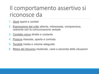 Il comportamento assertivo si
riconosce da
1. Gesti aperti e cordiali
2. Espressione del volto attenta, interessata, comprensiva,
coerente con la comunicazione verbale
3. Contatto visivo diretto e costante
4. Postura rilassata, aperta e comoda
5. Tonalità media e volume adeguato
6. Ritmo del discorso moderato, varia a seconda delle situazioni
 