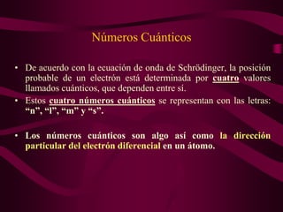 Números Cuánticos

• De acuerdo con la ecuación de onda de Schrödinger, la posición
  probable de un electrón está determinada por cuatro valores
  llamados cuánticos, que dependen entre sí.
• Estos cuatro números cuánticos se representan con las letras:
  “n”, “l”, “m” y “s”.

• Los números cuánticos son algo así como la dirección
  particular del electrón diferencial en un átomo.
 