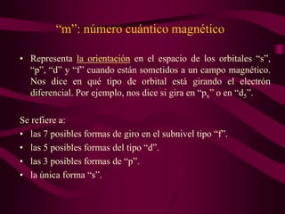 “m”: número cuántico magnético

• Representa la orientación en el espacio de los orbitales “s”,
  “p”, “d” y “f” cuando están sometidos a un campo magnético.
  Nos dice en qué tipo de orbital está girando el electrón
  diferencial. Por ejemplo, nos dice si gira en “px” o en “d5”.

Se refiere a:
• las 7 posibles formas de giro en el subnivel tipo “f”.
• las 5 posibles formas del tipo “d”.
• las 3 posibles formas de “p”.
• la única forma “s”.
 