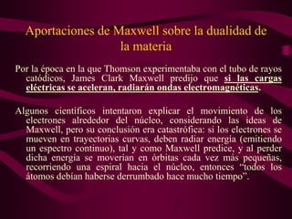 Aportaciones de Maxwell sobre la dualidad de
                   la materia
Por la época en la que Thomson experimentaba con el tubo de rayos
  catódicos, James Clark Maxwell predijo que si las cargas
  eléctricas se aceleran, radiarán ondas electromagnéticas.

Algunos científicos intentaron explicar el movimiento de los
  electrones alrededor del núcleo, considerando las ideas de
  Maxwell, pero su conclusión era catastrófica: si los electrones se
  mueven en trayectorias curvas, deben radiar energía (emitiendo
  un espectro continuo), tal y como Maxwell predice, y al perder
  dicha energía se moverían en órbitas cada vez más pequeñas,
  recorriendo una espiral hacia el núcleo, entonces “todos los
  átomos debían haberse derrumbado hace mucho tiempo”.
 