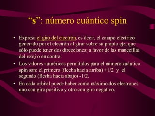 “s”: número cuántico spin
• Expresa el giro del electrón, es decir, el campo eléctrico
  generado por el electrón al girar sobre su propio eje, que
  sólo puede tener dos direcciones: a favor de las manecillas
  del reloj o en contra.
• Los valores numéricos permitidos para el número cuántico
  spin son: el primero (flecha hacia arriba) +1/2 y el
  segundo (flecha hacia abajo) -1/2.
• En cada orbital puede haber como máximo dos electrones,
  uno con giro positivo y otro con giro negativo.
 