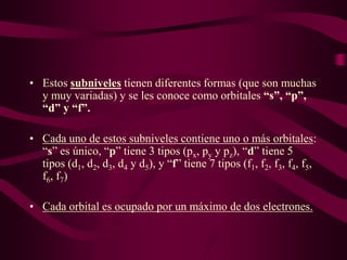 • Estos subniveles tienen diferentes formas (que son muchas
  y muy variadas) y se les conoce como orbitales “s”, “p”,
  “d” y “f”.

• Cada uno de estos subniveles contiene uno o más orbitales:
  “s” es único, “p” tiene 3 tipos (px, py y pz), “d” tiene 5
  tipos (d1, d2, d3, d4 y d5), y “f” tiene 7 tipos (f1, f2, f3, f4, f5,
  f6, f7)

• Cada orbital es ocupado por un máximo de dos electrones.
 