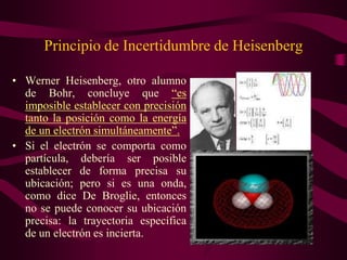 Principio de Incertidumbre de Heisenberg

• Werner Heisenberg, otro alumno
  de Bohr, concluye que “es
  imposible establecer con precisión
  tanto la posición como la energía
  de un electrón simultáneamente”.
• Si el electrón se comporta como
  partícula, debería ser posible
  establecer de forma precisa su
  ubicación; pero si es una onda,
  como dice De Broglie, entonces
  no se puede conocer su ubicación
  precisa: la trayectoria específica
  de un electrón es incierta.
 