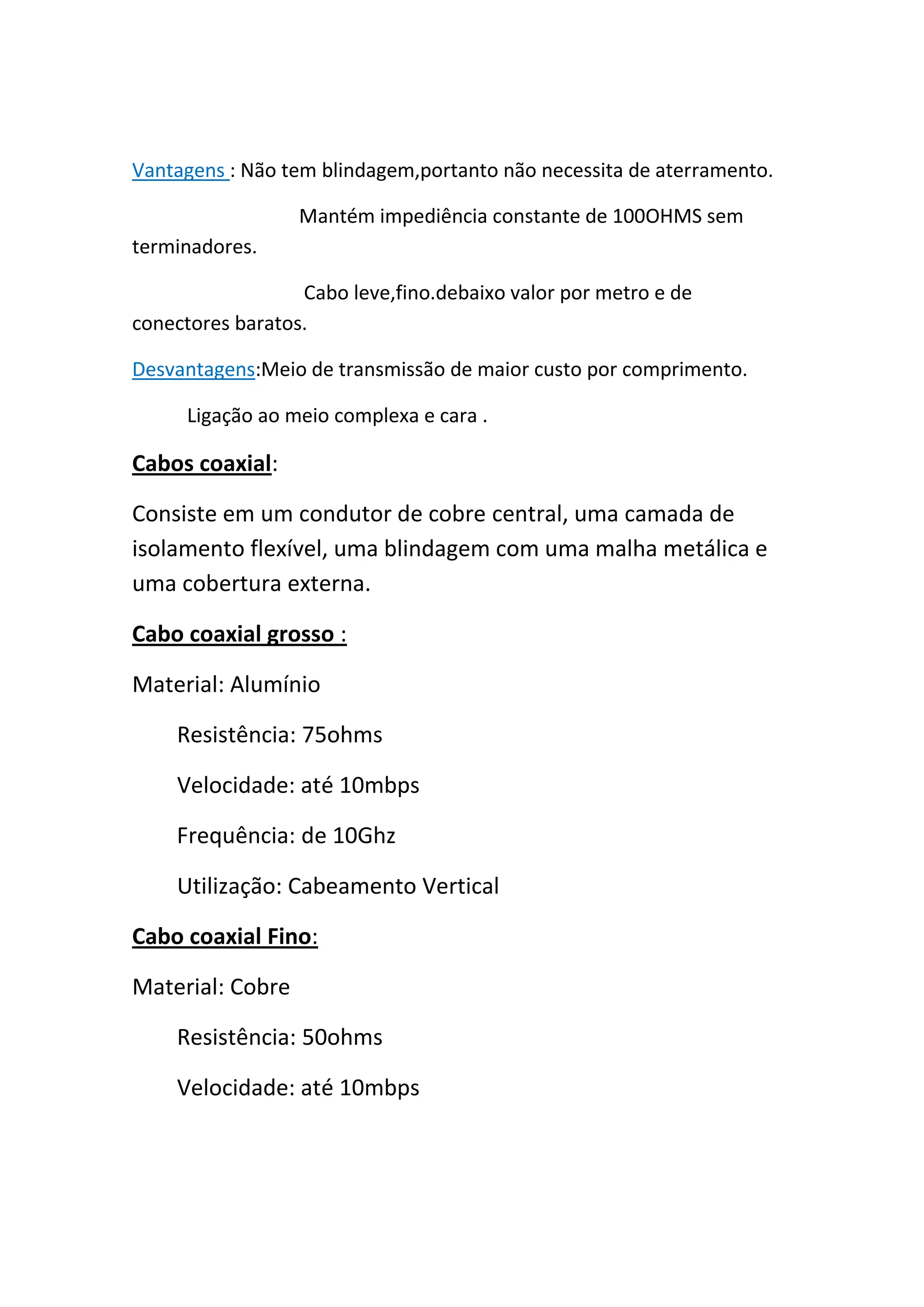 Vantagens : Não tem blindagem,portanto não necessita de aterramento.

                  Mantém impediência constante de 100OHMS sem
terminadores.

                  Cabo leve,fino.debaixo valor por metro e de
conectores baratos.

Desvantagens:Meio de transmissão de maior custo por comprimento.

     Ligação ao meio complexa e cara .

Cabos coaxial:

Consiste em um condutor de cobre central, uma camada de
isolamento flexível, uma blindagem com uma malha metálica e
uma cobertura externa.

Cabo coaxial grosso :

Material: Alumínio

    Resistência: 75ohms

    Velocidade: até 10mbps

    Frequência: de 10Ghz

    Utilização: Cabeamento Vertical

Cabo coaxial Fino:

Material: Cobre

    Resistência: 50ohms

    Velocidade: até 10mbps
 