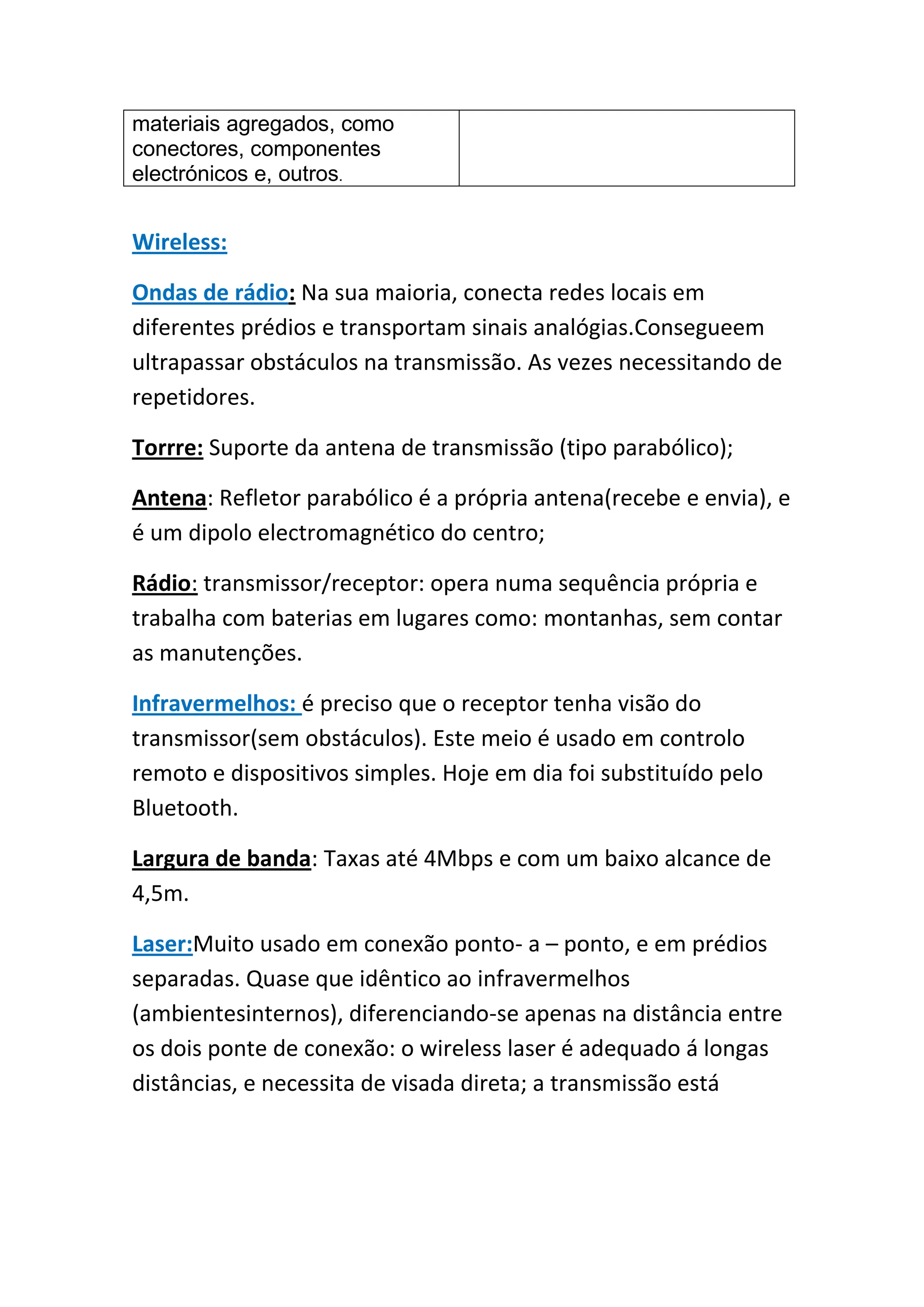 materiais agregados, como
conectores, componentes
electrónicos e, outros.


Wireless:

Ondas de rádio: Na sua maioria, conecta redes locais em
diferentes prédios e transportam sinais analógias.Consegueem
ultrapassar obstáculos na transmissão. As vezes necessitando de
repetidores.

Torrre: Suporte da antena de transmissão (tipo parabólico);

Antena: Refletor parabólico é a própria antena(recebe e envia), e
é um dipolo electromagnético do centro;

Rádio: transmissor/receptor: opera numa sequência própria e
trabalha com baterias em lugares como: montanhas, sem contar
as manutenções.

Infravermelhos: é preciso que o receptor tenha visão do
transmissor(sem obstáculos). Este meio é usado em controlo
remoto e dispositivos simples. Hoje em dia foi substituído pelo
Bluetooth.

Largura de banda: Taxas até 4Mbps e com um baixo alcance de
4,5m.

Laser:Muito usado em conexão ponto- a – ponto, e em prédios
separadas. Quase que idêntico ao infravermelhos
(ambientesinternos), diferenciando-se apenas na distância entre
os dois ponte de conexão: o wireless laser é adequado á longas
distâncias, e necessita de visada direta; a transmissão está
 