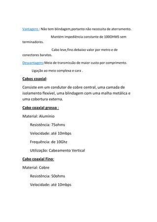 Vantagens : Não tem blindagem,portanto não necessita de aterramento.

                  Mantém impediência constante de 100OHMS sem
terminadores.

                  Cabo leve,fino.debaixo valor por metro e de
conectores baratos.

Desvantagens:Meio de transmissão de maior custo por comprimento.

     Ligação ao meio complexa e cara .

Cabos coaxial:

Consiste em um condutor de cobre central, uma camada de
isolamento flexível, uma blindagem com uma malha metálica e
uma cobertura externa.

Cabo coaxial grosso :

Material: Alumínio

    Resistência: 75ohms

    Velocidade: até 10mbps

    Frequência: de 10Ghz

    Utilização: Cabeamento Vertical

Cabo coaxial Fino:

Material: Cobre

    Resistência: 50ohms

    Velocidade: até 10mbps
 