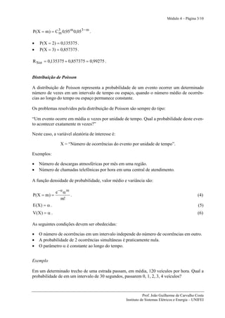 Módulo 4 – Página 3/10


P(X = m) = C 3 0,95 m 0,053 − m .
             m

•   P(X = 2) = 0,135375 .
•   P(X = 3) = 0,857375 .

R Sist = 0,135375 + 0,857375 = 0,99275 .


Distribuição de Poisson

A distribuição de Poisson representa a probabilidade de um evento ocorrer um determinado
número de vezes em um intervalo de tempo ou espaço, quando o número médio de ocorrên-
cias ao longo do tempo ou espaço permanece constante.

Os problemas resolvidos pela distribuição de Poisson são sempre do tipo:

“Um evento ocorre em média α vezes por unidade de tempo. Qual a probabilidade deste even-
to acontecer exatamente m vezes?”

Neste caso, a variável aleatória de interesse é:

                X = “Número de ocorrências do evento por unidade de tempo”.

Exemplos:

•   Número de descargas atmosféricas por mês em uma região.
•   Número de chamadas telefônicas por hora em uma central de atendimento.

A função densidade de probabilidade, valor médio e variância são:

           e −α α m
P(X = m) =          .                                                                            (4)
              m!
E(X) = α .                                                                                       (5)
V(X) = α .                                                                                       (6)

As seguintes condições devem ser obedecidas:

•   O número de ocorrências em um intervalo independe do número de ocorrências em outro.
•   A probabilidade de 2 ocorrências simultâneas é praticamente nula.
•   O parâmetro α é constante ao longo do tempo.


Exemplo

Em um determinado trecho de uma estrada passam, em média, 120 veículos por hora. Qual a
probabilidade de em um intervalo de 30 segundos, passarem 0, 1, 2, 3, 4 veículos?



                                                              Prof. João Guilherme de Carvalho Costa
                                                   Instituto de Sistemas Elétricos e Energia – UNIFEI
 