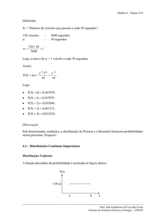 Módulo 4 – Página 4/10


Definindo:

X = “Número de veículos que passam a cada 30 segundos”.

120 veículos       –   3600 segundos
α                  –   30 segundos

     120 × 30
α=            =1
      3600

Logo, a taxa é de α = 1 veículo a cada 30 segundos.

Assim:

               e −11m e −1
P(X = m) =           =     .
                  m!   m!

Logo:

•    P(X = 0) = 0,367879 .
•    P(X = 1) = 0,367879 .
•    P(X = 2) = 0,183940 .
•    P(X = 3) = 0,061313 .
•    P(X = 4) = 0,015328 .


Observação

Sob determinadas condições, a distribuição de Poisson e a Binomial fornecem probabilidades
muito próximas. Pesquise!


4.3 – Distribuições Contínuas Importantes


Distribuição Uniforme

A função densidade de probabilidade é mostrada na figura abaixo:

                               f(x)


                        1/(b-a)


                                      a               b    x


                                                             Prof. João Guilherme de Carvalho Costa
                                                  Instituto de Sistemas Elétricos e Energia – UNIFEI
 