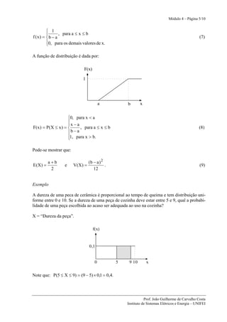 Módulo 4 – Página 5/10


        ⎧ 1
        ⎪       , para a ≤ x ≤ b
f (x) = ⎨ b − a                                                                                   (7)
        ⎪0, para os demais valores de x.
        ⎩

A função de distribuição é dada por:

                             F(x)

                            1




                                         a          b       x


                     ⎧0, para x < a
                     ⎪x − a
                     ⎪
F( x ) = P(X ≤ x ) = ⎨      , para a ≤ x ≤ b                                                     (8)
                     ⎪b − a
                     ⎪1, para x > b.
                     ⎩

Pode-se mostrar que:

         a+b                    (b − a ) 2
E(X) =            e    V(X) =              .                                                      (9)
          2                        12


Exemplo

A dureza de uma peca de cerâmica é proporcional ao tempo de queima e tem distribuição uni-
forme entre 0 e 10. Se a dureza de uma peça de cozinha deve estar entre 5 e 9, qual a probabi-
lidade de uma peça escolhida ao acaso ser adequada ao uso na cozinha?

X = “Dureza da peça”.

                                    f(x)


                                0,1


                                     0          5    9 10       x


Note que: P(5 ≤ X ≤ 9) = (9 − 5) × 0,1 = 0,4.




                                                               Prof. João Guilherme de Carvalho Costa
                                                    Instituto de Sistemas Elétricos e Energia – UNIFEI
 