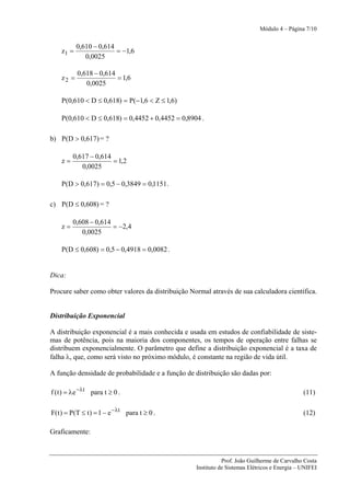 Módulo 4 – Página 7/10


           0,610 − 0,614
    z1 =                 = −1,6
              0,0025

           0,618 − 0,614
    z2 =                 = 1,6
              0,0025

    P(0,610 < D ≤ 0,618) = P(−1,6 < Z ≤ 1,6)

    P(0,610 < D ≤ 0,618) = 0,4452 + 0,4452 = 0,8904 .

b) P(D > 0,617) = ?

         0,617 − 0,614
    z=                 = 1,2
            0,0025

    P(D > 0,617) = 0,5 − 0,3849 = 0,1151 .

c) P(D ≤ 0,608) = ?

         0,608 − 0,614
    z=                 = −2,4
            0,0025

    P(D ≤ 0,608) = 0,5 − 0,4918 = 0,0082 .


Dica:

Procure saber como obter valores da distribuição Normal através de sua calculadora científica.


Distribuição Exponencial

A distribuição exponencial é a mais conhecida e usada em estudos de confiabilidade de siste-
mas de potência, pois na maioria dos componentes, os tempos de operação entre falhas se
distribuem exponencialmente. O parâmetro que define a distribuição exponencial é a taxa de
falha λ, que, como será visto no próximo módulo, é constante na região de vida útil.

A função densidade de probabilidade e a função de distribuição são dadas por:

f ( t ) = λe −λt para t ≥ 0 .                                                                  (11)

F( t ) = P(T ≤ t ) = 1 − e −λt para t ≥ 0 .                                                    (12)

Graficamente:



                                                              Prof. João Guilherme de Carvalho Costa
                                                   Instituto de Sistemas Elétricos e Energia – UNIFEI
 