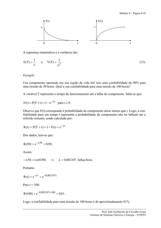 Módulo 4 – Página 8/10

                         f(t)                                            F(t)

                 λ                                               1




                     0                            t                  0                         t


A esperança matemática e a variância são:

           1                         1
E (T ) =         e        V (T ) =        .                                                             (13)
           λ                         λ2


Exemplo

Um componente operando em sua região de vida útil tem uma confiabilidade de 90% para
uma missão de 50 horas. Qual a sua confiabilidade para uma missão de 100 horas?

A variável T representa o tempo de funcionamento até a falha do componente. Sabe-se que:

F( t ) = P(T ≤ t ) = 1 − e −λt para t ≥ 0 .

Observe que F(t) corresponde à probabilidade do componente durar menos que t. Logo, a con-
fiabilidade para um tempo t representa a probabilidade do componente não ter falhado até o
referido instante, sendo calculada por:

R ( t ) = P(T > t ) = 1 − F( t ) = e −λt .

Dos dados, tem-se que:

R (50) = e −λ50 = 0,90 .

Assim:

− λ50 = Ln(0,90)                →    λ = 0,002107 falhas/hora.

Portanto:

R ( t ) = e −λt = e −0,002107 t .

Para t = 100:

R (100) = e −0,002107 ×100 = 0,81 .

Logo, a confiabilidade para uma missão de 100 horas é de aproximadamente 81%.


                                                                       Prof. João Guilherme de Carvalho Costa
                                                            Instituto de Sistemas Elétricos e Energia – UNIFEI
 