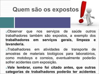 Quem são os expostos
Observar que nos serviços de saúde outros
trabalhadores também são expostos, a exemplo dos
trabalhadores em serviços gerais, limpeza e
lavanderia.
Trabalhadores em atividades de transporte de
amostras de materiais biológicos para laboratórios,
como motoboys e correios, eventualmente poderão
sofrer acidentes com exposição.
Vale lembrar, como foi citado antes, que outras
categorias de trabalhadores poderão ter acidentes
 