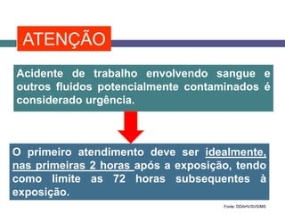 O primeiro atendimento deve ser idealmente,
nas primeiras 2 horas após a exposição, tendo
como limite as 72 horas subsequentes à
exposição.
Acidente de trabalho envolvendo sangue e
outros fluidos potencialmente contaminados é
considerado urgência.
Fonte: DDAHV/SVS/MS
ATENÇÃO
 