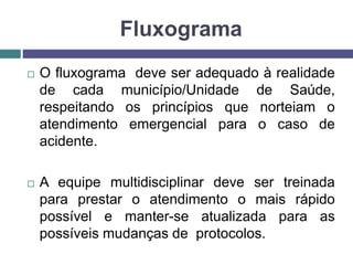 Fluxograma
 O fluxograma deve ser adequado à realidade
de cada município/Unidade de Saúde,
respeitando os princípios que norteiam o
atendimento emergencial para o caso de
acidente.
 A equipe multidisciplinar deve ser treinada
para prestar o atendimento o mais rápido
possível e manter-se atualizada para as
possíveis mudanças de protocolos.
 