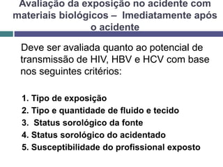 Avaliação da exposição no acidente com
materiais biológicos – Imediatamente após
o acidente
Deve ser avaliada quanto ao potencial de
transmissão de HIV, HBV e HCV com base
nos seguintes critérios:
1. Tipo de exposição
2. Tipo e quantidade de fluido e tecido
3. Status sorológico da fonte
4. Status sorológico do acidentado
5. Susceptibilidade do profissional exposto
 