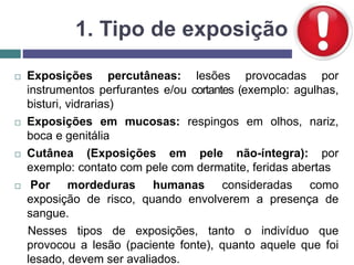 1. Tipo de exposição
 Exposições percutâneas: lesões provocadas por
instrumentos perfurantes e/ou cortantes (exemplo: agulhas,
bisturi, vidrarias)
 Exposições em mucosas: respingos em olhos, nariz,
boca e genitália
 Cutânea (Exposições em pele não-íntegra): por
exemplo: contato com pele com dermatite, feridas abertas
 Por mordeduras humanas consideradas como
exposição de risco, quando envolverem a presença de
sangue.
Nesses tipos de exposições, tanto o indivíduo que
provocou a lesão (paciente fonte), quanto aquele que foi
lesado, devem ser avaliados.
 