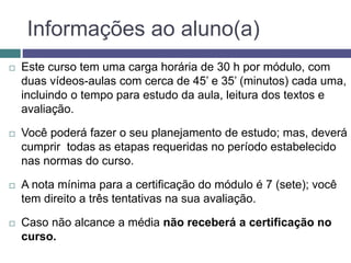 Informações ao aluno(a)
 Este curso tem uma carga horária de 30 h por módulo, com
duas vídeos-aulas com cerca de 45’ e 35’ (minutos) cada uma,
incluindo o tempo para estudo da aula, leitura dos textos e
avaliação.
 Você poderá fazer o seu planejamento de estudo; mas, deverá
cumprir todas as etapas requeridas no período estabelecido
nas normas do curso.
 A nota mínima para a certificação do módulo é 7 (sete); você
tem direito a três tentativas na sua avaliação.
 Caso não alcance a média não receberá a certificação no
curso.
 