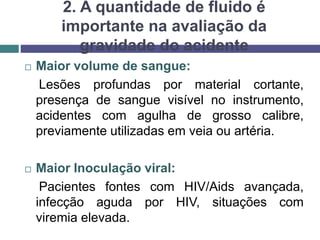 2. A quantidade de fluido é
importante na avaliação da
gravidade do acidente
 Maior volume de sangue:
Lesões profundas por material cortante,
presença de sangue visível no instrumento,
acidentes com agulha de grosso calibre,
previamente utilizadas em veia ou artéria.
 Maior Inoculação viral:
Pacientes fontes com HIV/Aids avançada,
infecção aguda por HIV, situações com
viremia elevada.
 