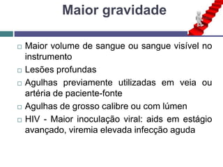 Maior gravidade
 Maior volume de sangue ou sangue visível no
instrumento
 Lesões profundas
 Agulhas previamente utilizadas em veia ou
artéria de paciente-fonte
 Agulhas de grosso calibre ou com lúmen
 HIV - Maior inoculação viral: aids em estágio
avançado, viremia elevada infecção aguda
 