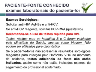 PACIENTE-FONTE CONHECIDO
exames laboratoriais do paciente-fonte:
Exames Sorológicos:
Solicitar anti-HIV, AgHBs e anti-HCV.
Se anti-HCV reagente, solicitar HCV-RNA (qualitativo).
Recomenda-se o uso de testes rápidos para HIV.
Testes rápidos para as hepatites B e C foram validados
pelo Ministério da Saúde, apenas como triagem. Não
podem ser utilizados para diagnóstico.
Se o paciente-fonte não apresentar resultados sorológicos
reagentes para infecção pelo HIV/VHB/ VHC no momento
do acidente, testes adicionais da fonte não estão
indicados, assim como não estão indicados exames de
seguimento do profissional acidentado.
 