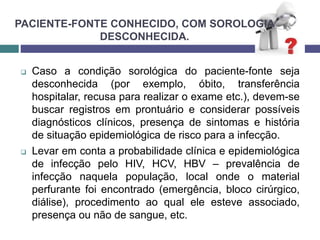 PACIENTE-FONTE CONHECIDO, COM SOROLOGIA
DESCONHECIDA.
 Caso a condição sorológica do paciente-fonte seja
desconhecida (por exemplo, óbito, transferência
hospitalar, recusa para realizar o exame etc.), devem-se
buscar registros em prontuário e considerar possíveis
diagnósticos clínicos, presença de sintomas e história
de situação epidemiológica de risco para a infecção.
 Levar em conta a probabilidade clínica e epidemiológica
de infecção pelo HIV, HCV, HBV – prevalência de
infecção naquela população, local onde o material
perfurante foi encontrado (emergência, bloco cirúrgico,
diálise), procedimento ao qual ele esteve associado,
presença ou não de sangue, etc.
 