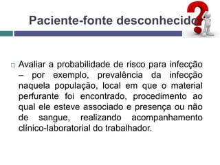 Paciente-fonte desconhecido
 Avaliar a probabilidade de risco para infecção
– por exemplo, prevalência da infecção
naquela população, local em que o material
perfurante foi encontrado, procedimento ao
qual ele esteve associado e presença ou não
de sangue, realizando acompanhamento
clínico-laboratorial do trabalhador.
 