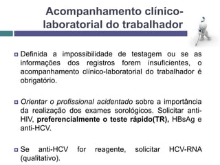Acompanhamento clínico-
laboratorial do trabalhador
 Definida a impossibilidade de testagem ou se as
informações dos registros forem insuficientes, o
acompanhamento clínico-laboratorial do trabalhador é
obrigatório.
 Orientar o profissional acidentado sobre a importância
da realização dos exames sorológicos. Solicitar anti-
HIV, preferencialmente o teste rápido(TR), HBsAg e
anti-HCV.
 Se anti-HCV for reagente, solicitar HCV-RNA
(qualitativo).
 