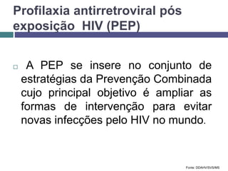 Profilaxia antirretroviral pós
exposição HIV (PEP)
 A PEP se insere no conjunto de
estratégias da Prevenção Combinada
cujo principal objetivo é ampliar as
formas de intervenção para evitar
novas infecções pelo HIV no mundo.
Fonte: DDAHV/SVS/MS
 