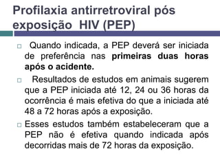 Profilaxia antirretroviral pós
exposição HIV (PEP)
 Quando indicada, a PEP deverá ser iniciada
de preferência nas primeiras duas horas
após o acidente.
 Resultados de estudos em animais sugerem
que a PEP iniciada até 12, 24 ou 36 horas da
ocorrência é mais efetiva do que a iniciada até
48 a 72 horas após a exposição.
 Esses estudos também estabeleceram que a
PEP não é efetiva quando indicada após
decorridas mais de 72 horas da exposição.
 